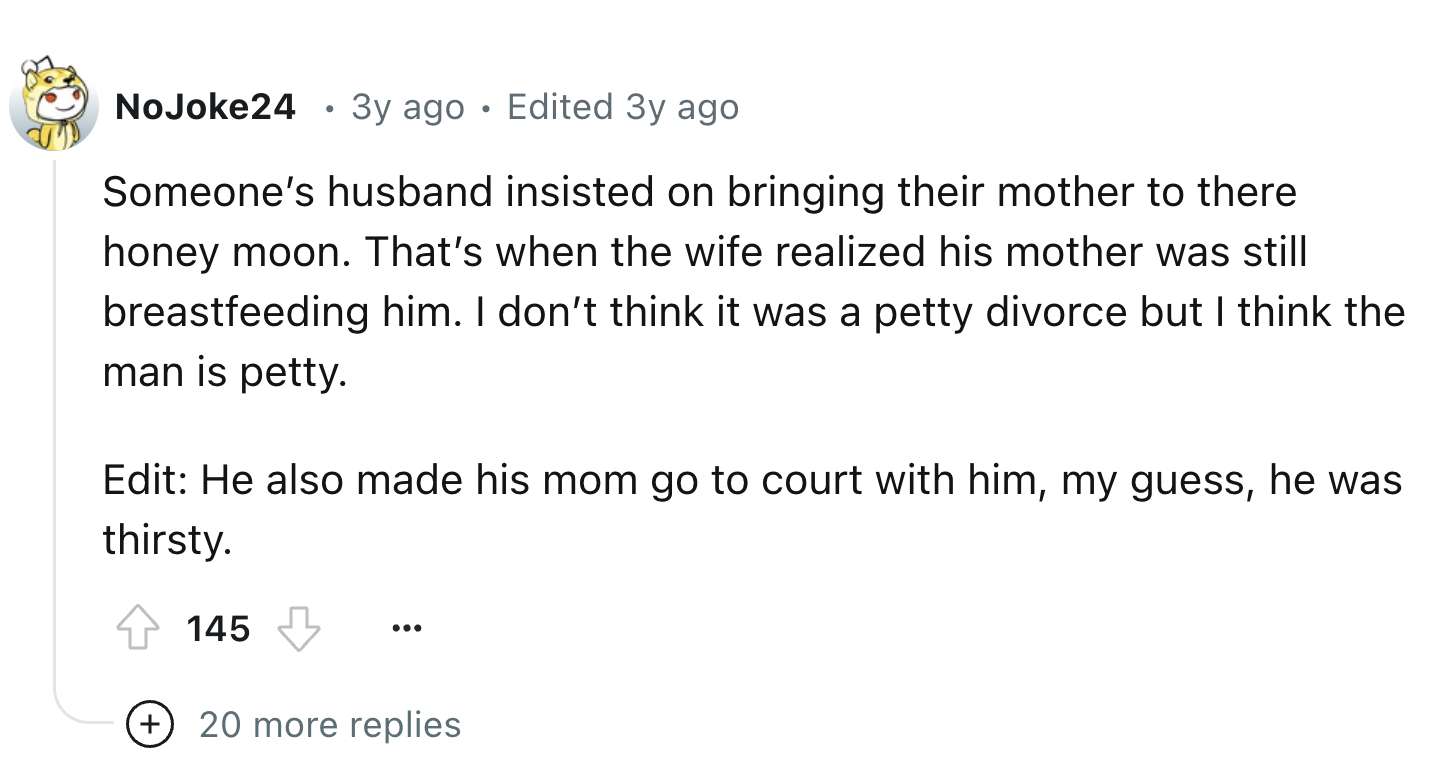 number - No Joke24 .3y ago Edited 3y ago Someone's husband insisted on bringing their mother to there honey moon. That's when the wife realized his mother was still breastfeeding him. I don't think it was a petty divorce but I think the man is petty. Edit